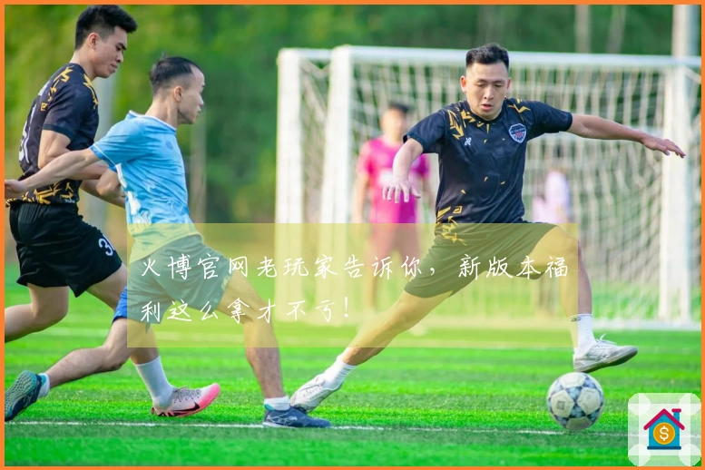 火博官网老玩家告诉你，新版本福利这么拿才不亏！